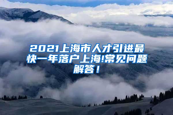 2021上海市人才引进最快一年落户上海!常见问题解答！