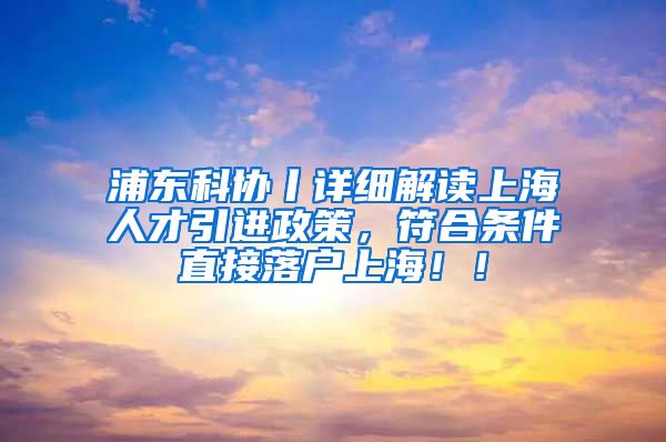 浦东科协丨详细解读上海人才引进政策，符合条件直接落户上海！！