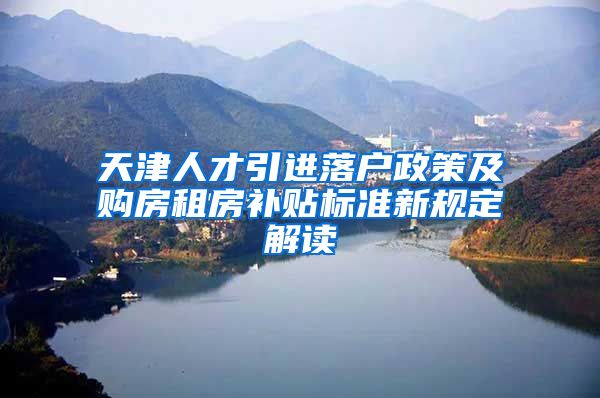 天津人才引进落户政策及购房租房补贴标准新规定解读