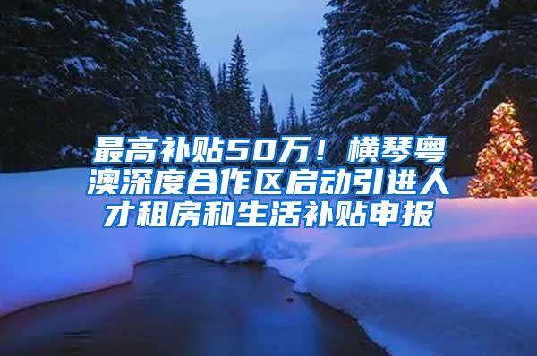 最高补贴50万！横琴粤澳深度合作区启动引进人才租房和生活补贴申报