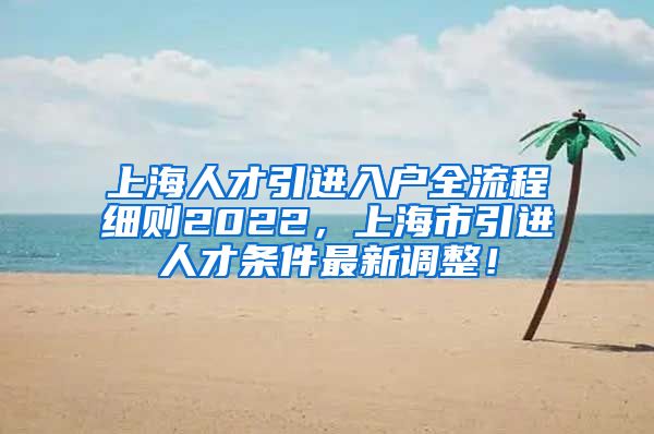 上海人才引进入户全流程细则2022，上海市引进人才条件最新调整！