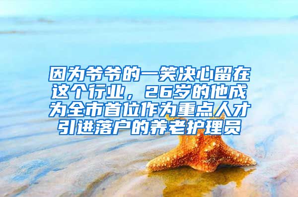 因为爷爷的一笑决心留在这个行业，26岁的他成为全市首位作为重点人才引进落户的养老护理员