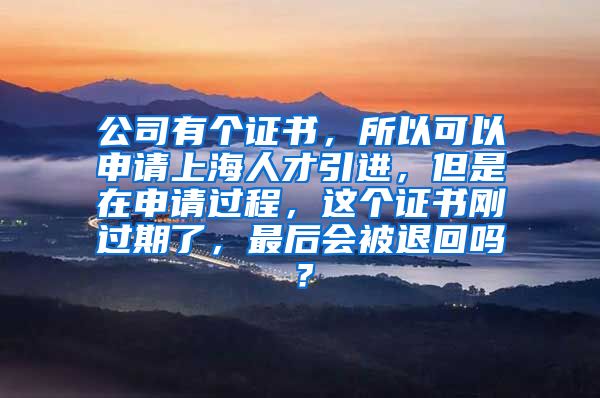 公司有个证书，所以可以申请上海人才引进，但是在申请过程，这个证书刚过期了，最后会被退回吗？