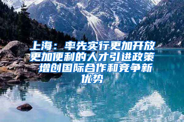 上海：率先实行更加开放更加便利的人才引进政策 增创国际合作和竞争新优势