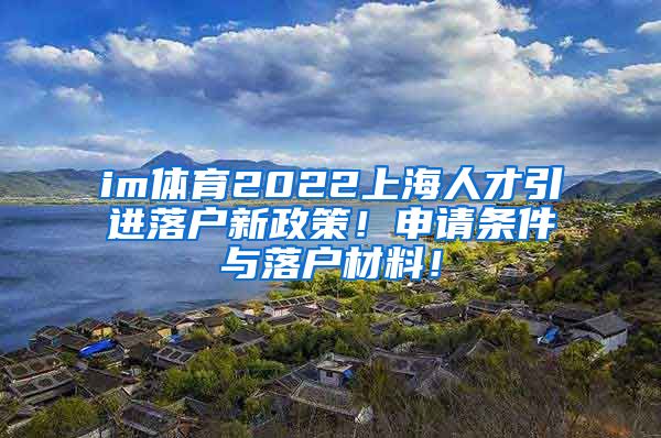 im体育2022上海人才引进落户新政策！申请条件与落户材料！