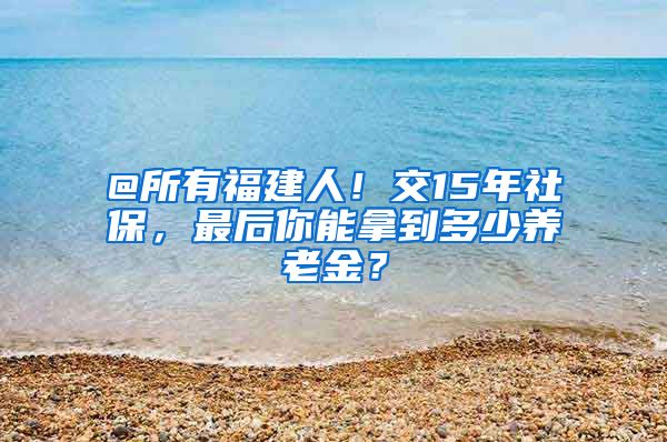 @所有福建人！交15年社保，最后你能拿到多少养老金？