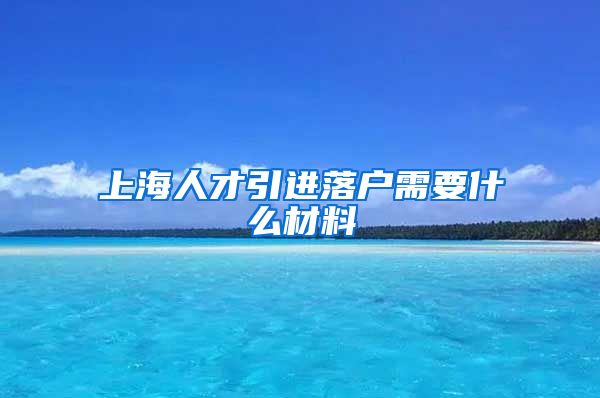 上海人才引进落户需要什么材料