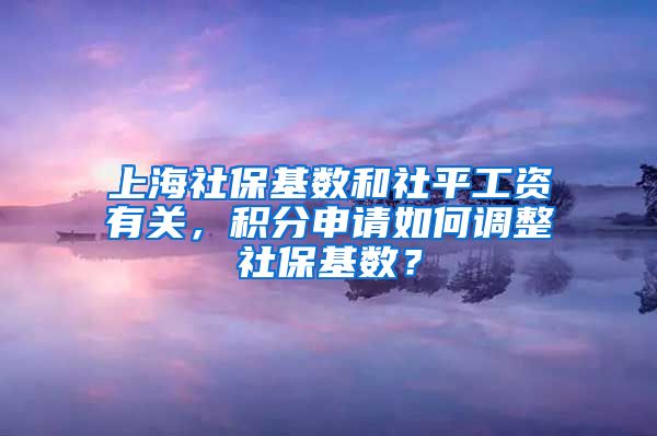 上海社保基数和社平工资有关，积分申请如何调整社保基数？