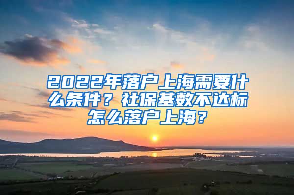 2022年落户上海需要什么条件？社保基数不达标怎么落户上海？