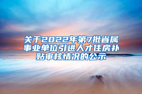 关于2022年第7批省属事业单位引进人才住房补贴审核情况的公示