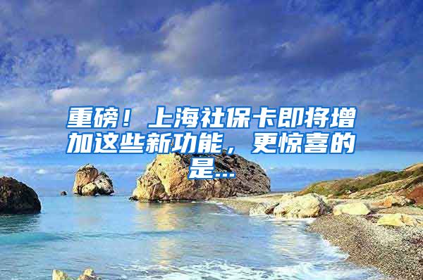 重磅！上海社保卡即将增加这些新功能，更惊喜的是...