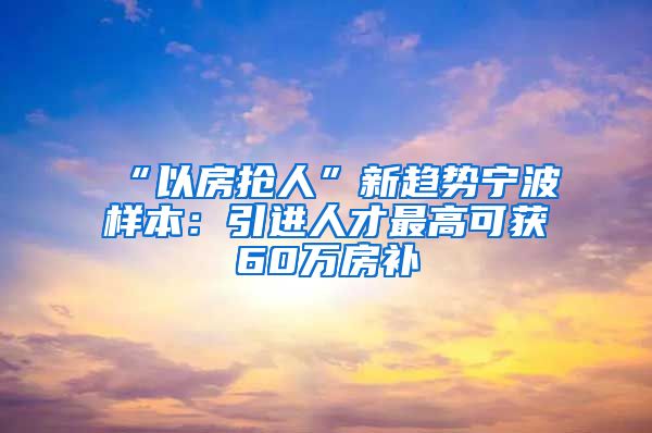 “以房抢人”新趋势宁波样本：引进人才最高可获60万房补