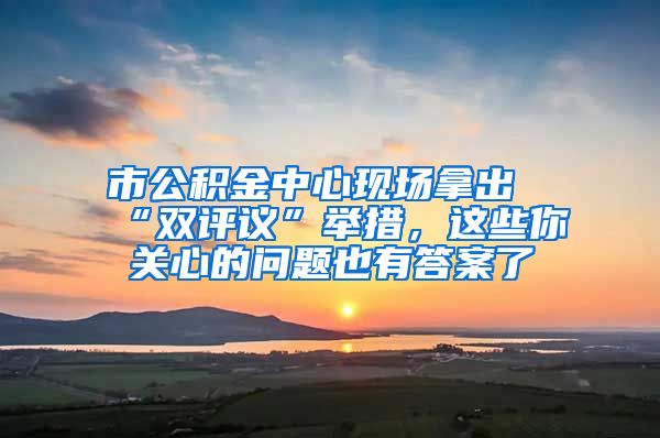 市公积金中心现场拿出“双评议”举措，这些你关心的问题也有答案了