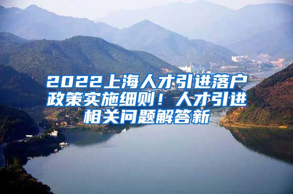 2022上海人才引进落户政策实施细则！人才引进相关问题解答新