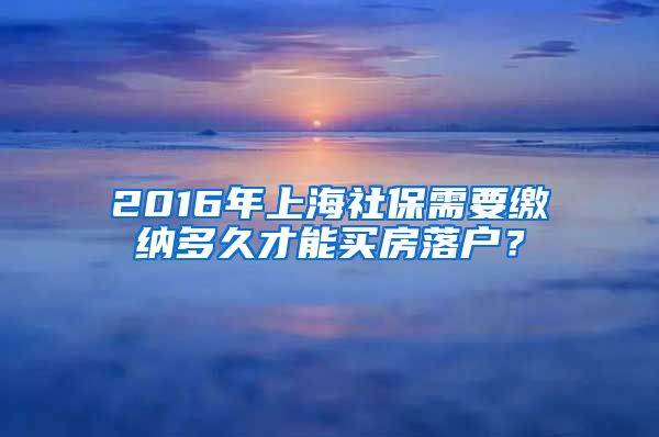 2016年上海社保需要缴纳多久才能买房落户？