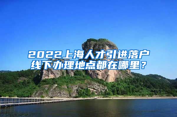 2022上海人才引进落户线下办理地点都在哪里？