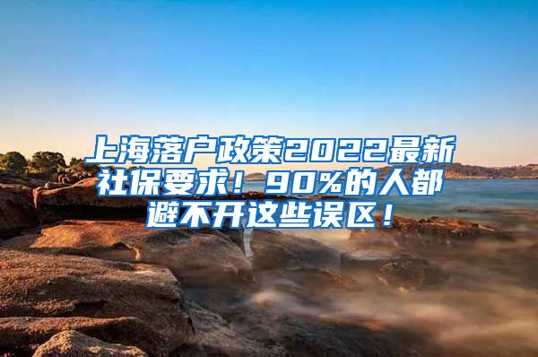 上海落户政策2022最新社保要求！90%的人都避不开这些误区！