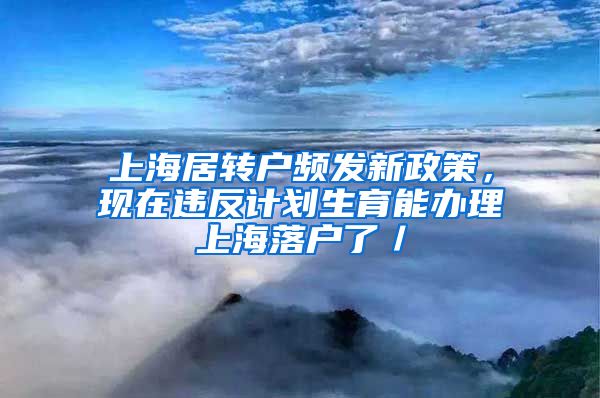 上海居转户频发新政策，现在违反计划生育能办理上海落户了／