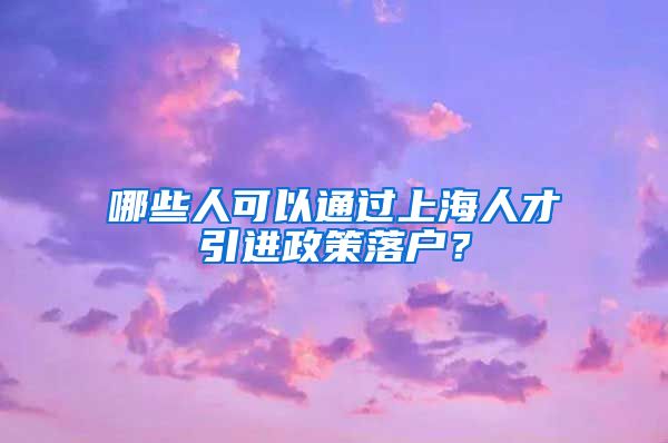 哪些人可以通过上海人才引进政策落户？