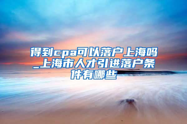 得到cpa可以落户上海吗_上海市人才引进落户条件有哪些