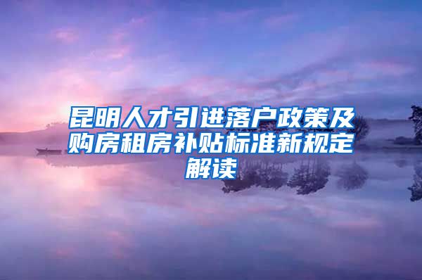 昆明人才引进落户政策及购房租房补贴标准新规定解读