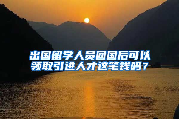 出国留学人员回国后可以领取引进人才这笔钱吗？