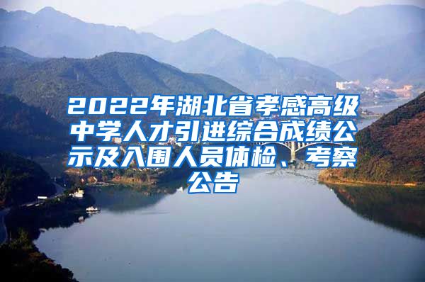 2022年湖北省孝感高级中学人才引进综合成绩公示及入围人员体检、考察公告