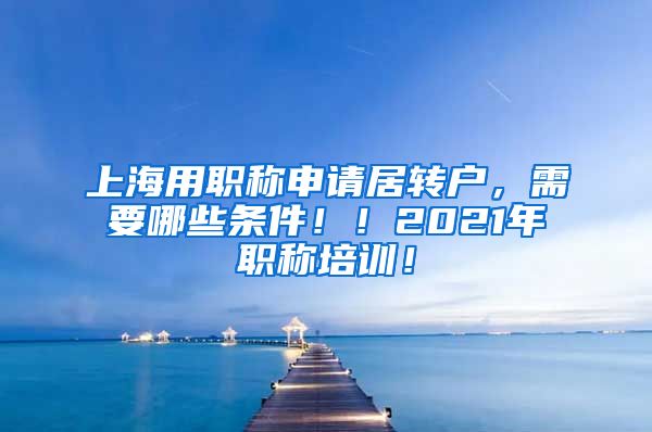 上海用职称申请居转户，需要哪些条件！！2021年职称培训！