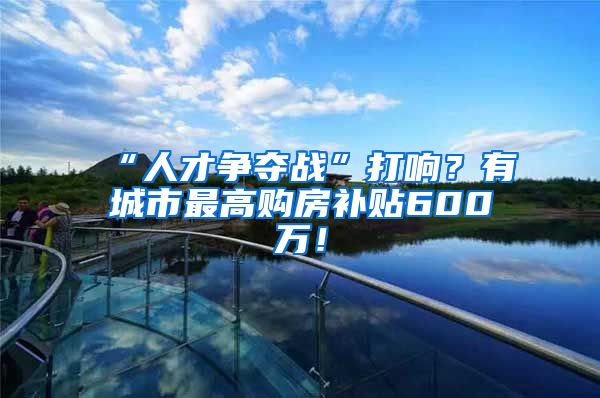 “人才争夺战”打响？有城市最高购房补贴600万！