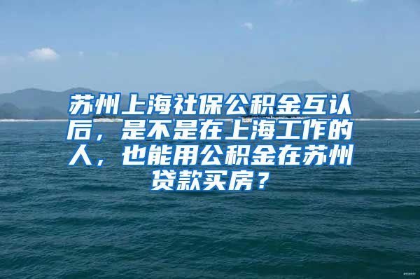 苏州上海社保公积金互认后，是不是在上海工作的人，也能用公积金在苏州贷款买房？