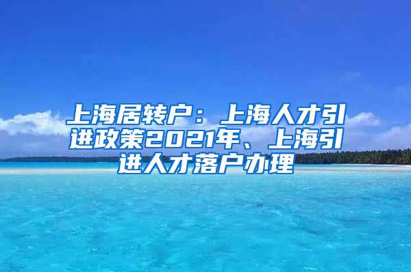 上海居转户：上海人才引进政策2021年、上海引进人才落户办理