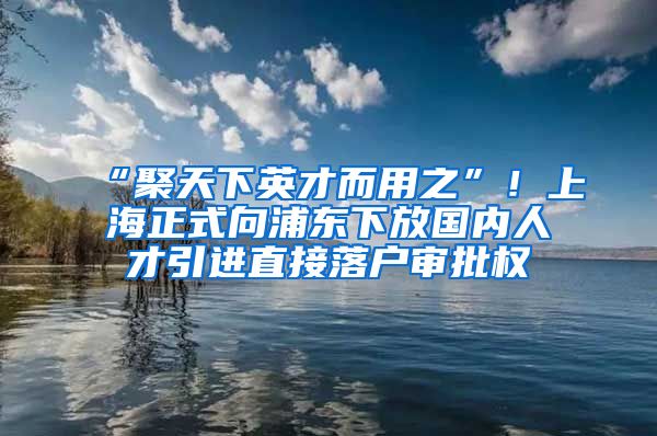 “聚天下英才而用之”！上海正式向浦东下放国内人才引进直接落户审批权