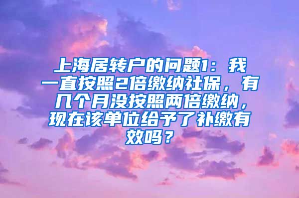 上海居转户的问题1：我一直按照2倍缴纳社保，有几个月没按照两倍缴纳，现在该单位给予了补缴有效吗？