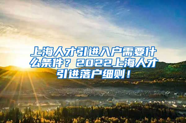 上海人才引进入户需要什么条件？2022上海人才引进落户细则！