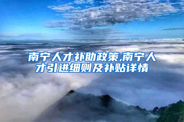 南宁人才补助政策,南宁人才引进细则及补贴详情