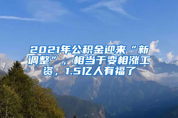 2021年公积金迎来“新调整”，相当于变相涨工资，1.5亿人有福了