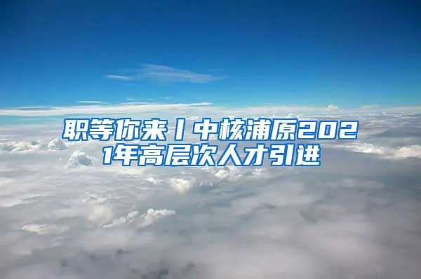 职等你来丨中核浦原2021年高层次人才引进