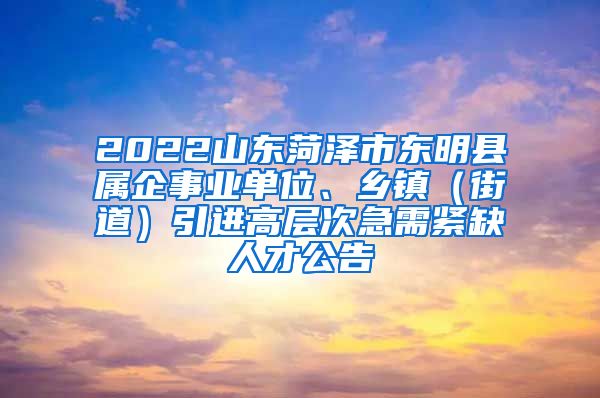 2022山东菏泽市东明县属企事业单位、乡镇（街道）引进高层次急需紧缺人才公告