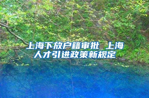 上海下放户籍审批 上海人才引进政策新规定