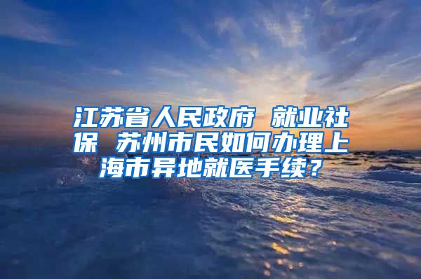 江苏省人民政府 就业社保 苏州市民如何办理上海市异地就医手续？