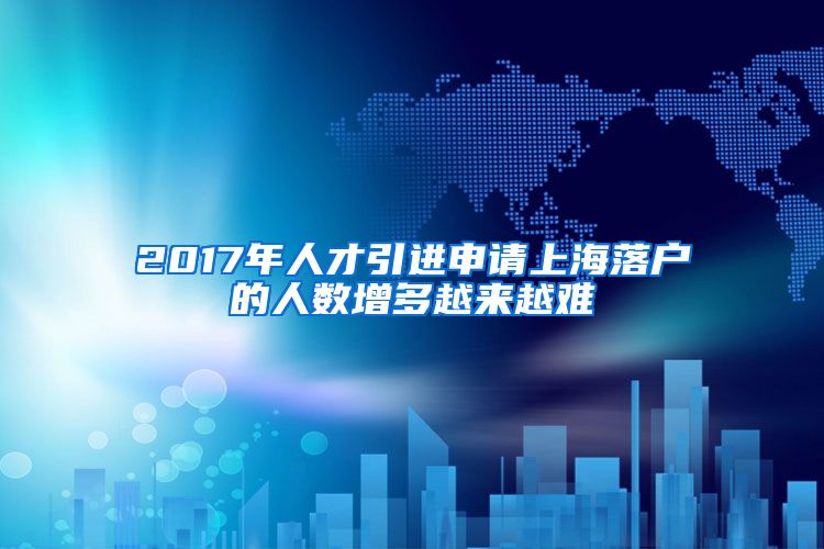 2017年人才引进申请上海落户的人数增多越来越难