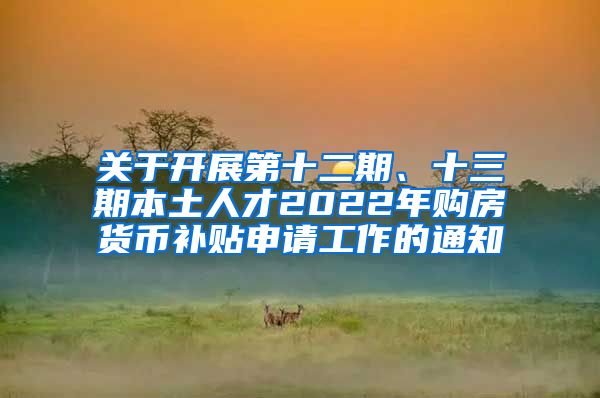 关于开展第十二期、十三期本土人才2022年购房货币补贴申请工作的通知