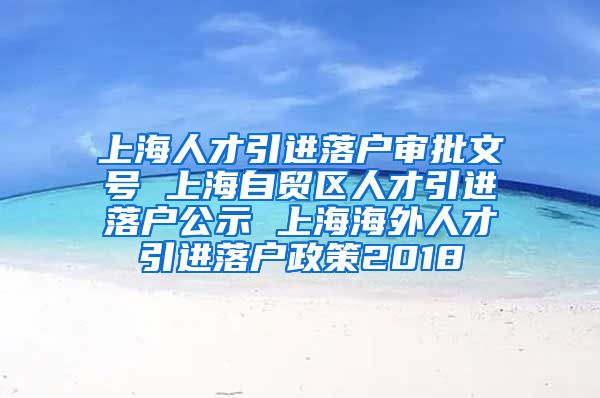 上海人才引进落户审批文号 上海自贸区人才引进落户公示 上海海外人才引进落户政策2018