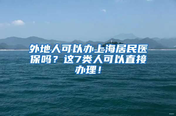 外地人可以办上海居民医保吗？这7类人可以直接办理！