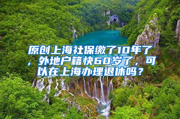 原创上海社保缴了10年了，外地户籍快60岁了，可以在上海办理退休吗？