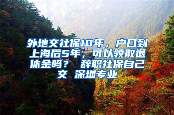 外地交社保10年，户口到上海后5年，可以领取退休金吗？ 辞职社保自己交 深圳专业