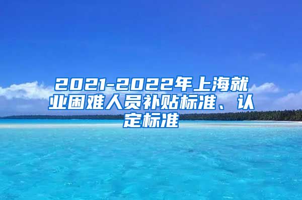 2021-2022年上海就业困难人员补贴标准、认定标准