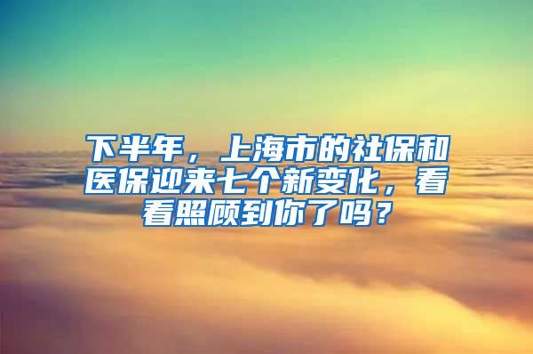 下半年，上海市的社保和医保迎来七个新变化，看看照顾到你了吗？