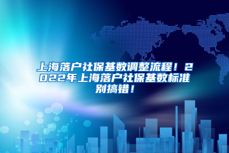 上海落户社保基数调整流程！2022年上海落户社保基数标准别搞错！