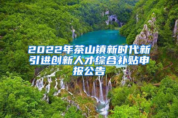 2022年茶山镇新时代新引进创新人才综合补贴申报公告